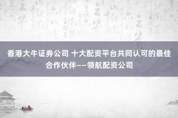 香港大牛证券公司 十大配资平台共同认可的最佳合作伙伴——领航配资公司