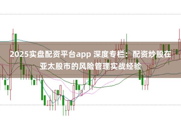 2025实盘配资平台app 深度专栏：配资炒股在亚太股市的风险管理实战经验