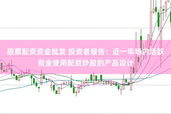 股票配资资金批发 投资者报告：近一年场内活跃资金使用配资炒股的产品设计