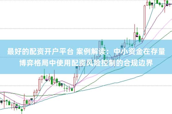 最好的配资开户平台 案例解读：中小资金在存量博弈格局中使用配资风险控制的合规边界