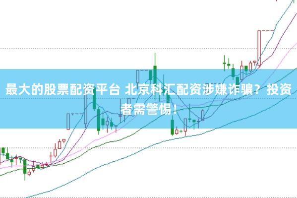 最大的股票配资平台 北京科汇配资涉嫌诈骗?投资者需警惕!
