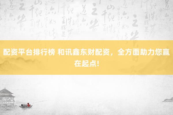 配资平台排行榜 和讯鑫东财配资，全方面助力您赢在起点!