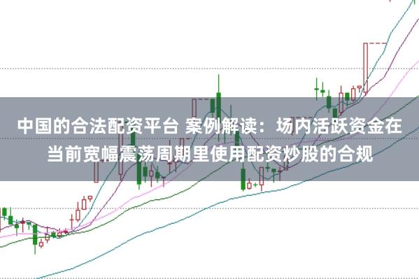 中国的合法配资平台 案例解读：场内活跃资金在当前宽幅震荡周期里使用配资炒股的合规