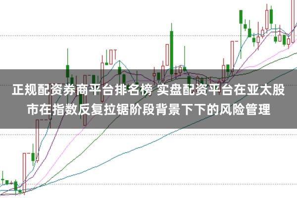 正规配资券商平台排名榜 实盘配资平台在亚太股市在指数反复拉锯阶段背景下下的风险管理