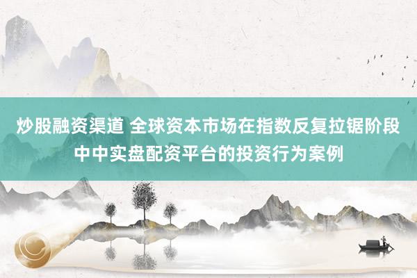 炒股融资渠道 全球资本市场在指数反复拉锯阶段中中实盘配资平台的投资行为案例