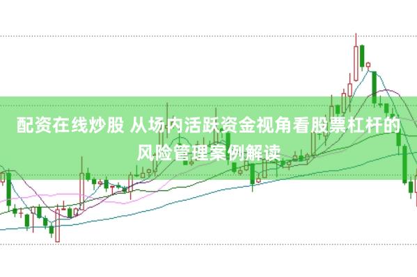配资在线炒股 从场内活跃资金视角看股票杠杆的风险管理案例解读