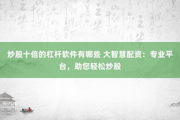炒股十倍的杠杆软件有哪些 大智慧配资:专业平台,助您轻松炒股