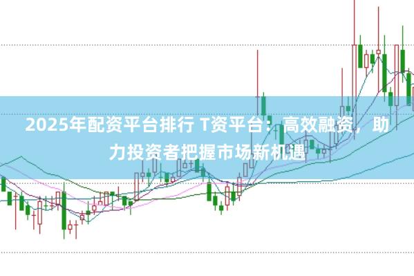 2025年配资平台排行 T资平台：高效融资，助力投资者把握市场新机遇