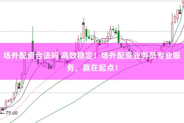 场外配资合法吗 高效稳定！场外配资业务员专业服务，赢在起点！