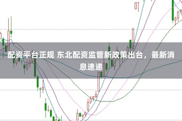 配资平台正规 东北配资监管新政策出台，最新消息速递