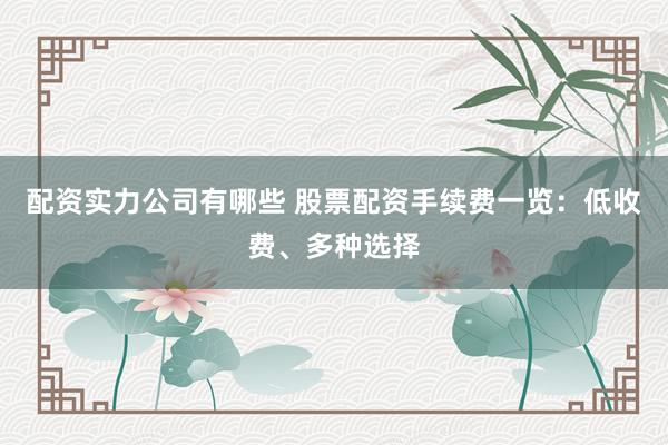 配资实力公司有哪些 股票配资手续费一览：低收费、多种选择