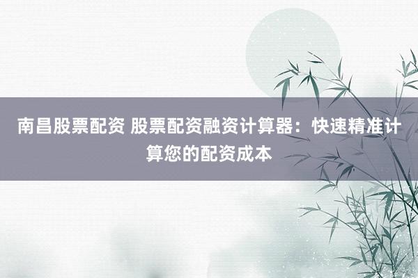 南昌股票配资 股票配资融资计算器：快速精准计算您的配资成本