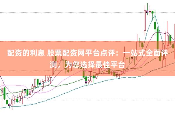 配资的利息 股票配资网平台点评：一站式全面评测，为您选择最佳平台