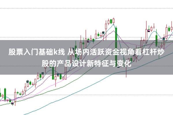 股票入门基础k线 从场内活跃资金视角看杠杆炒股的产品设计新特征与变化