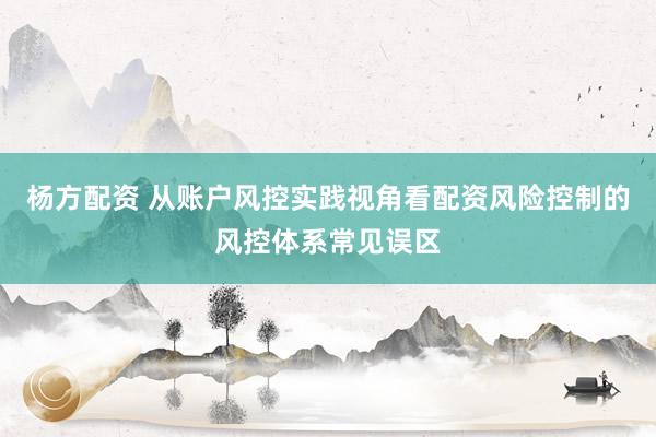 杨方配资 从账户风控实践视角看配资风险控制的风控体系常见误区