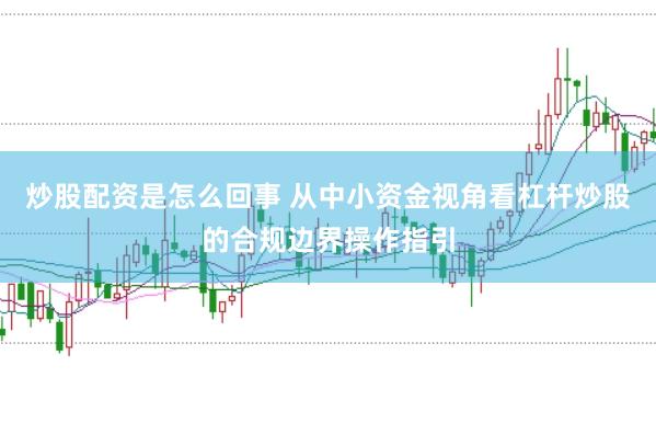 炒股配资是怎么回事 从中小资金视角看杠杆炒股的合规边界操作指引