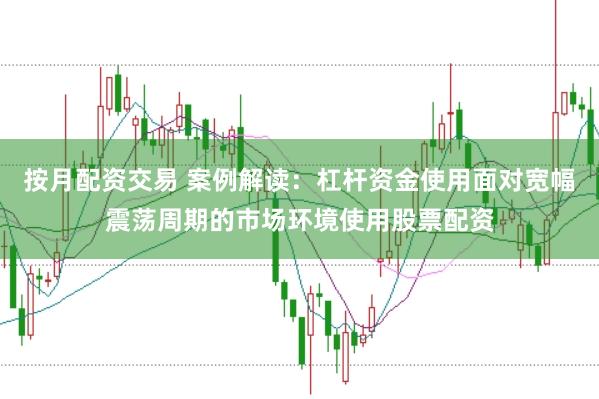 按月配资交易 案例解读：杠杆资金使用面对宽幅震荡周期的市场环境使用股票配资