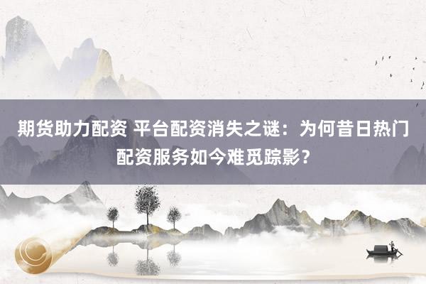 期货助力配资 平台配资消失之谜：为何昔日热门配资服务如今难觅踪影？