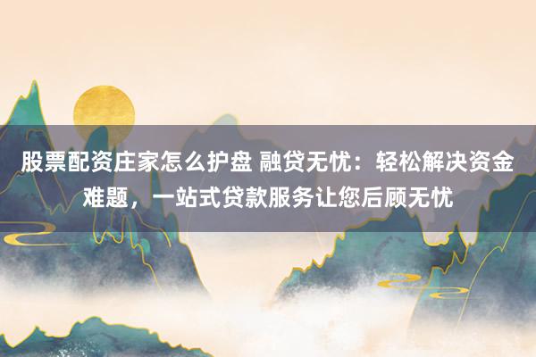 股票配资庄家怎么护盘 融贷无忧：轻松解决资金难题，一站式贷款服务让您后顾无忧