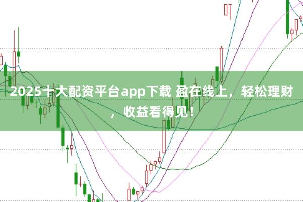 2025十大配资平台app下载 盈在线上，轻松理财，收益看得见！