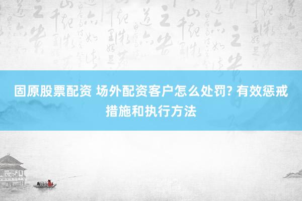 固原股票配资 场外配资客户怎么处罚? 有效惩戒措施和执行方法