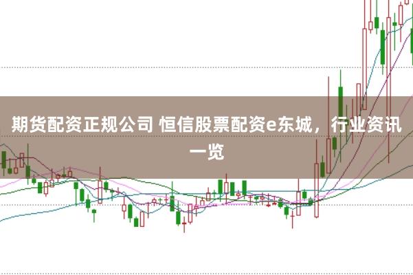 期货配资正规公司 恒信股票配资e东城,行业资讯一览