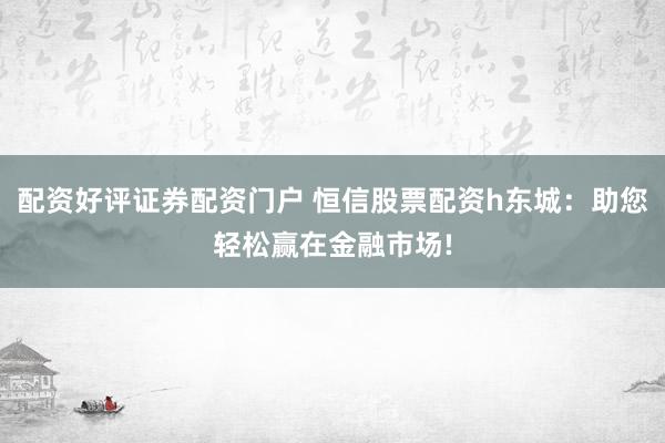 配资好评证券配资门户 恒信股票配资h东城：助您轻松赢在金融市场!
