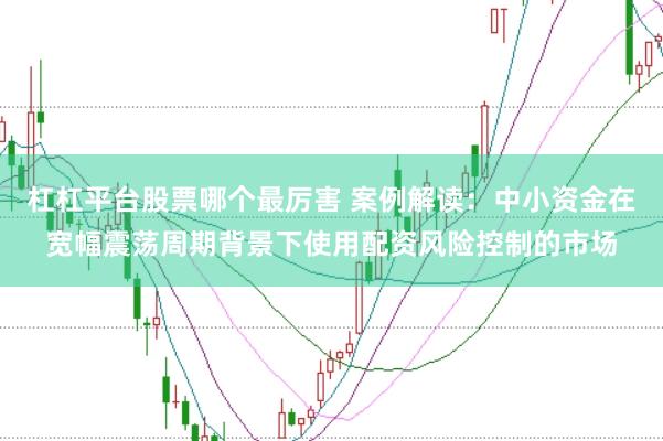 杠杠平台股票哪个最厉害 案例解读：中小资金在宽幅震荡周期背景下使用配资风险控制的市场