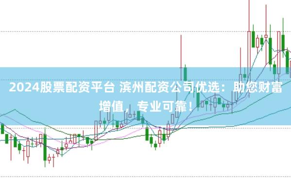 2024股票配资平台 滨州配资公司优选：助您财富增值，专业可靠！
